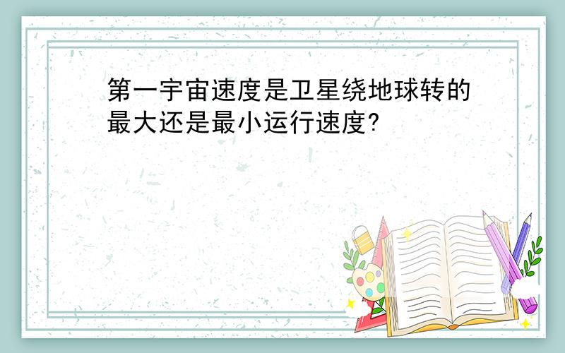 第一宇宙速度是卫星绕地球转的最大还是最小运行速度?