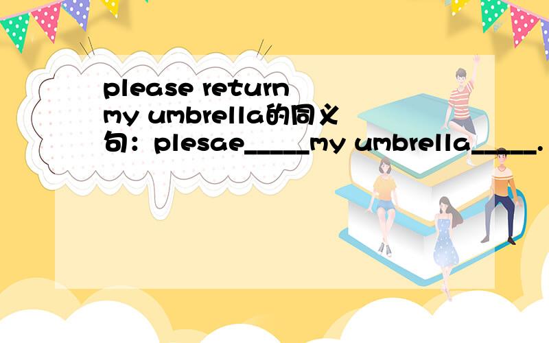 please return my umbrella的同义句：plesae_____my umbrella_____.