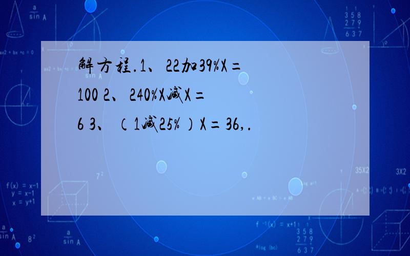 解方程.1、22加39%X=100 2、240%X减X=6 3、（1减25%）X=36,.