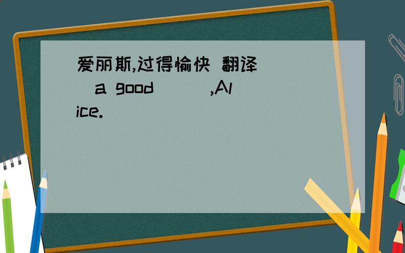 爱丽斯,过得愉快 翻译 ( )a good ( ),Alice.