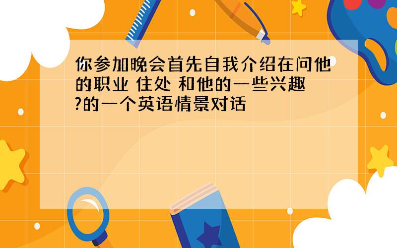 你参加晚会首先自我介绍在问他的职业 住处 和他的一些兴趣?的一个英语情景对话