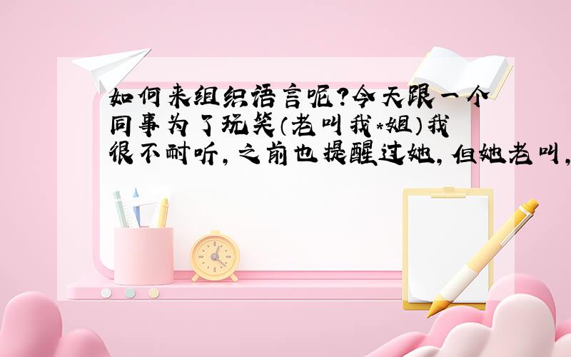 如何来组织语言呢?今天跟一个同事为了玩笑（老叫我*姐）我很不耐听,之前也提醒过她,但她老叫,其他人也跟着叫,我想明天在同