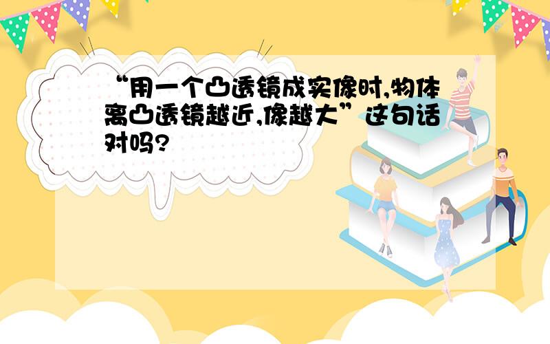 “用一个凸透镜成实像时,物体离凸透镜越近,像越大”这句话对吗?