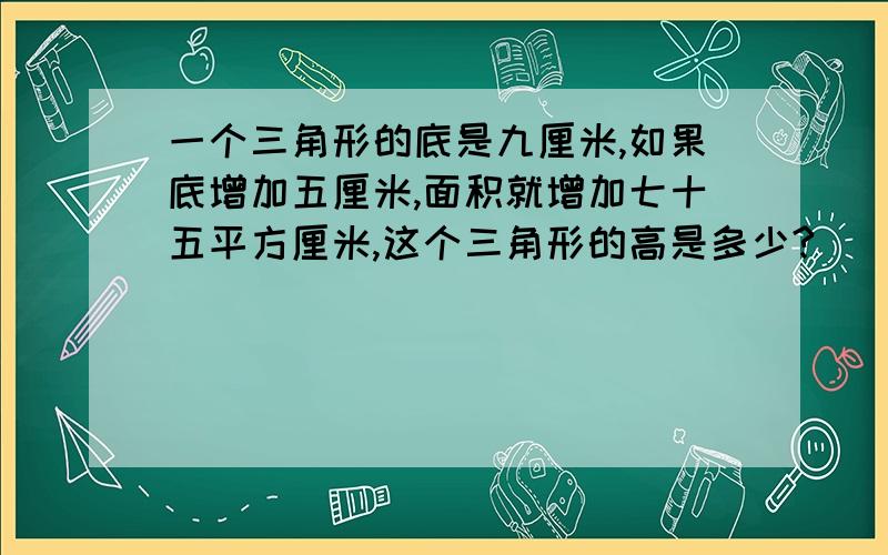 一个三角形的底是九厘米,如果底增加五厘米,面积就增加七十五平方厘米,这个三角形的高是多少?