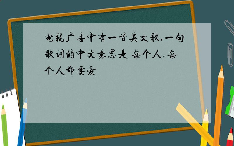 电视广告中有一首英文歌,一句歌词的中文意思是 每个人,每个人都要爱