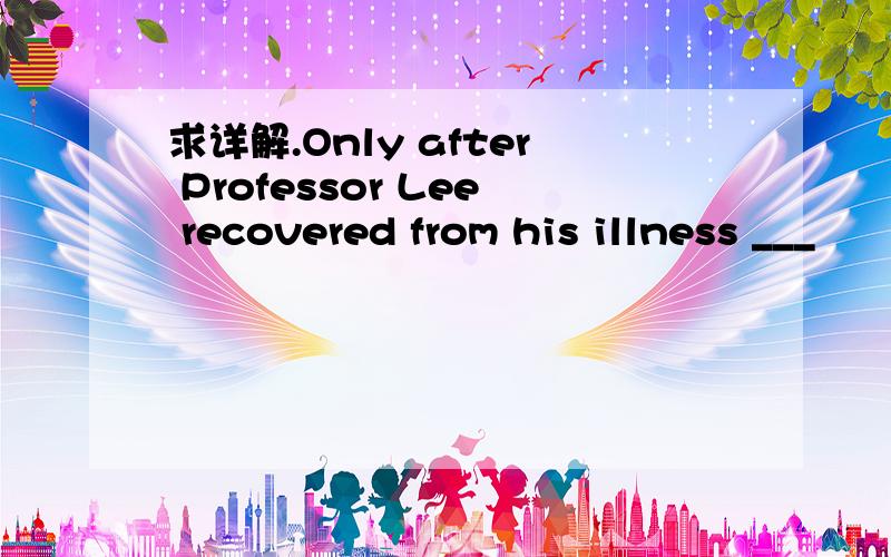 求详解.Only after Professor Lee recovered from his illness ___