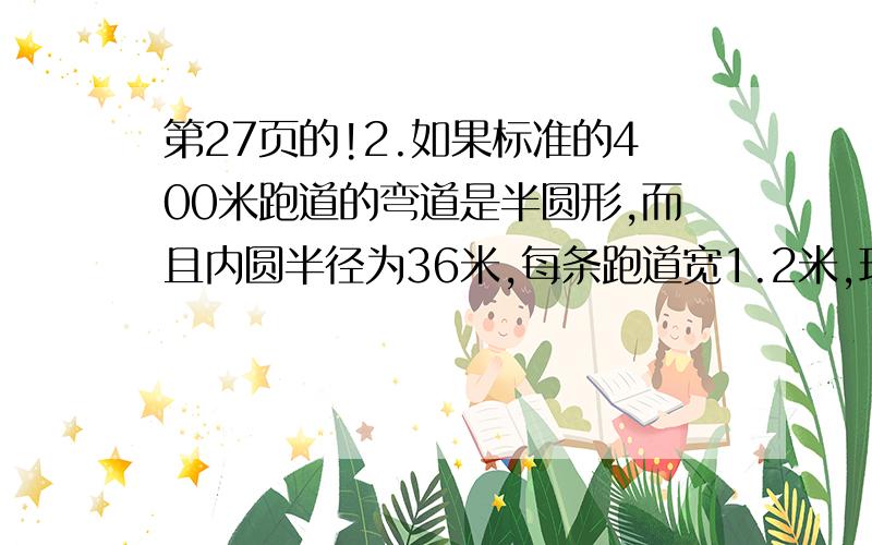 第27页的!2.如果标准的400米跑道的弯道是半圆形,而且内圆半径为36米,每条跑道宽1.2米,现有6个跑道.（图我就无