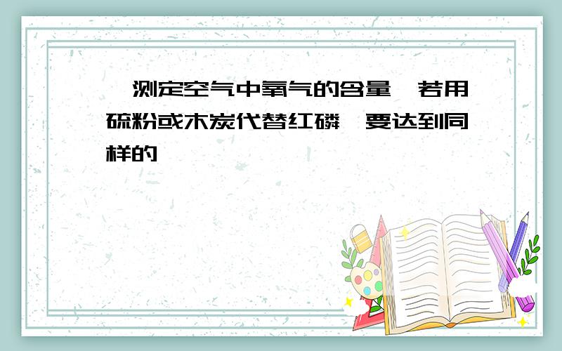 】测定空气中氧气的含量,若用硫粉或木炭代替红磷,要达到同样的