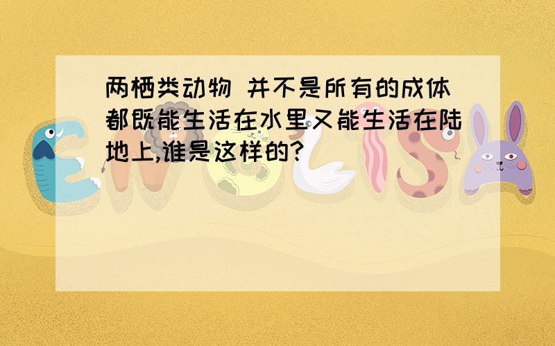 两栖类动物 并不是所有的成体都既能生活在水里又能生活在陆地上,谁是这样的?