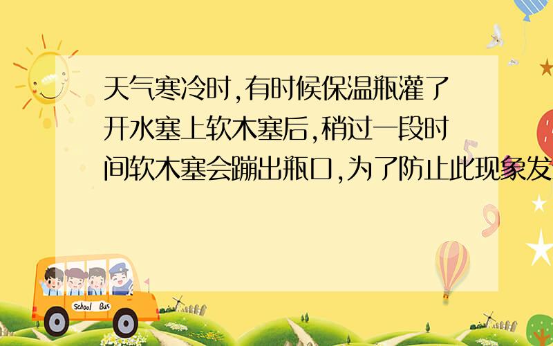 天气寒冷时,有时候保温瓶灌了开水塞上软木塞后,稍过一段时间软木塞会蹦出瓶口,为了防止此现象发生,应该采取下列哪种措施?