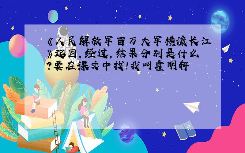 《人民解放军百万大军横渡长江》起因,经过,结果分别是什么?要在课文中找!我叫霍明轩