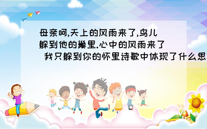 母亲呵,天上的风雨来了,鸟儿躲到他的巢里.心中的风雨来了 我只躲到你的怀里诗歌中体现了什么思想,结合诗句