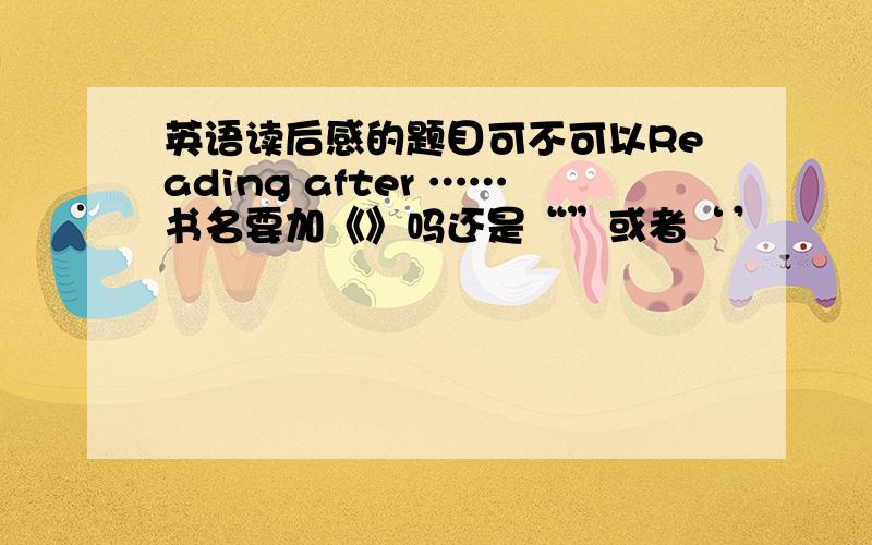 英语读后感的题目可不可以Reading after ……书名要加《》吗还是“”或者‘’