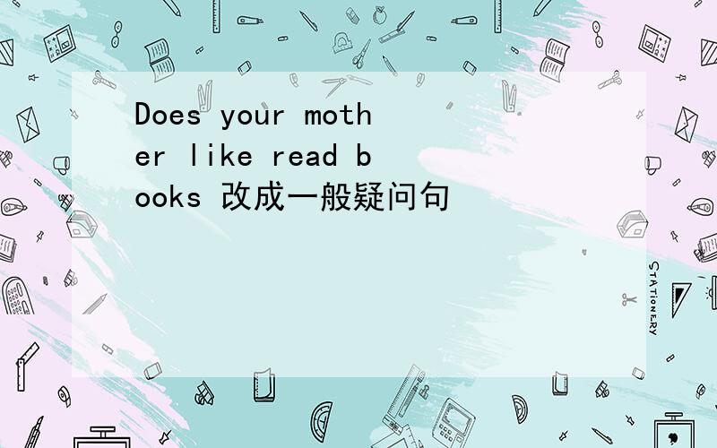 Does your mother like read books 改成一般疑问句