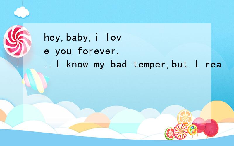 hey,baby,i love you forever...I know my bad temper,but I rea