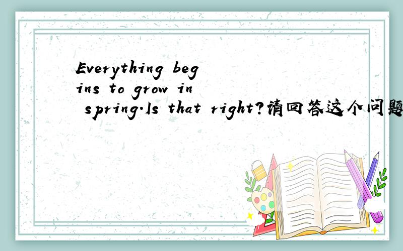 Everything begins to grow in spring.Is that right?请回答这个问题,