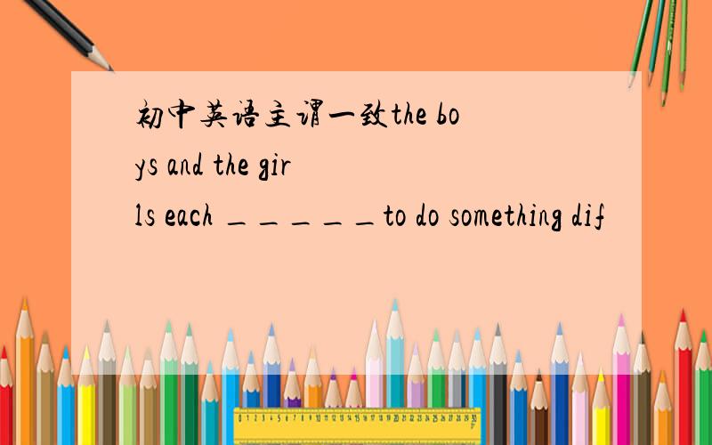 初中英语主谓一致the boys and the girls each _____to do something dif