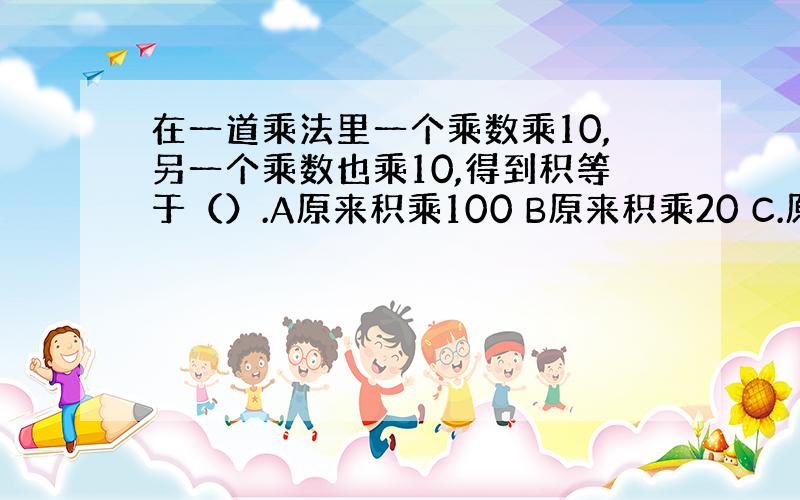 在一道乘法里一个乘数乘10,另一个乘数也乘10,得到积等于（）.A原来积乘100 B原来积乘20 C.原来积乘10