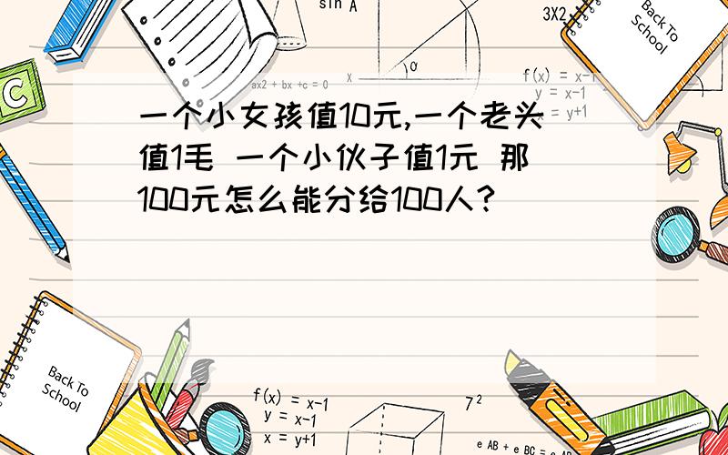 一个小女孩值10元,一个老头值1毛 一个小伙子值1元 那100元怎么能分给100人?