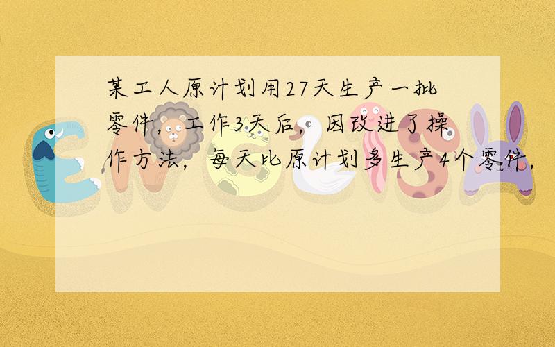 某工人原计划用27天生产一批零件，工作3天后，因改进了操作方法，每天比原计划多生产4个零件，结果提前4天完成任务，问原来