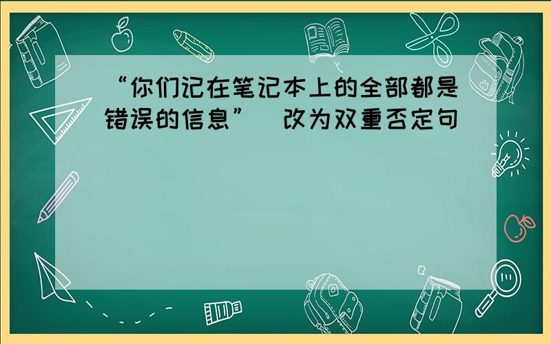 “你们记在笔记本上的全部都是错误的信息”（改为双重否定句）