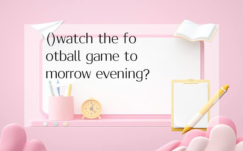 ()watch the football game tomorrow evening?