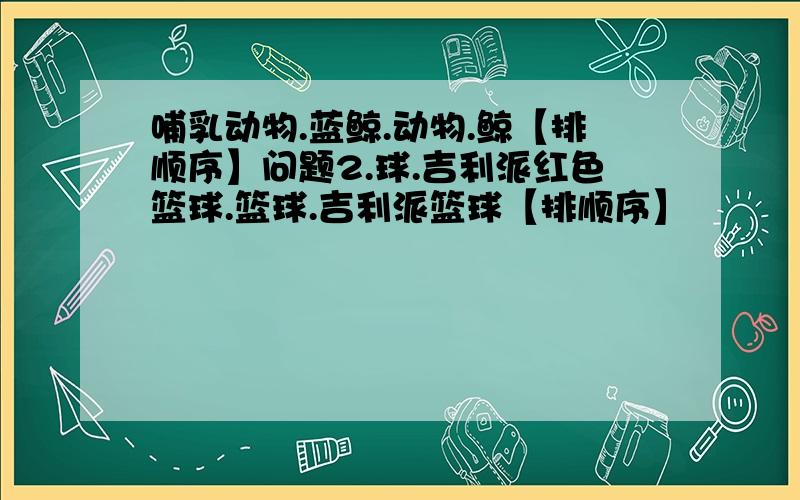 哺乳动物.蓝鲸.动物.鲸【排顺序】问题2.球.吉利派红色篮球.篮球.吉利派篮球【排顺序】