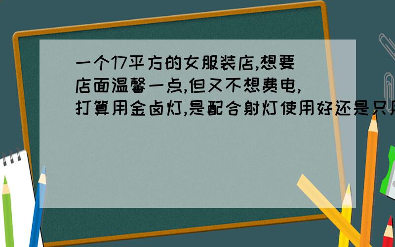 一个17平方的女服装店,想要店面温馨一点,但又不想费电,打算用金卤灯,是配合射灯使用好还是只用金卤灯