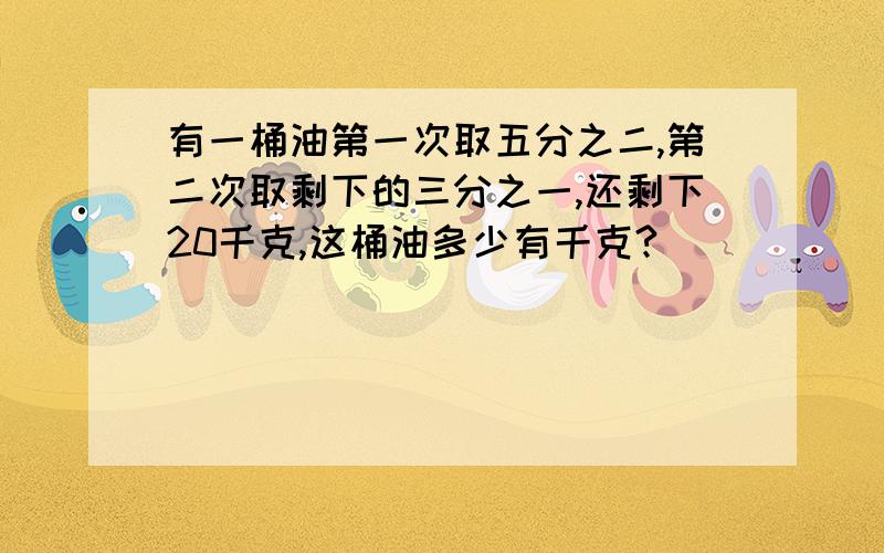 有一桶油第一次取五分之二,第二次取剩下的三分之一,还剩下20千克,这桶油多少有千克?