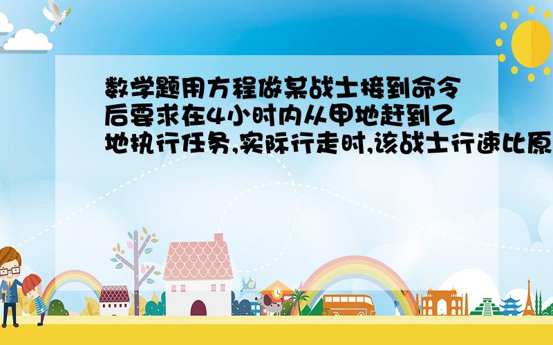 数学题用方程做某战士接到命令后要求在4小时内从甲地赶到乙地执行任务,实际行走时,该战士行速比原计划快4千米/时,问甲乙两