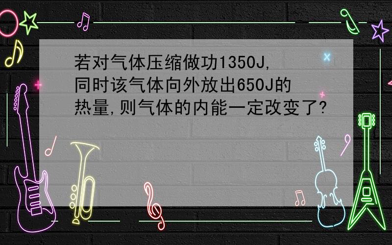 若对气体压缩做功1350J,同时该气体向外放出650J的热量,则气体的内能一定改变了?