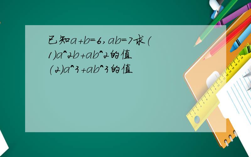 已知a+b=6,ab=7求(1)a^2b+ab^2的值 (2)a^3+ab^3的值