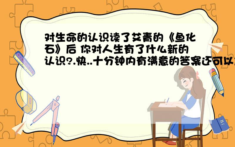 对生命的认识读了艾青的《鱼化石》后 你对人生有了什么新的认识?.快..十分钟内有满意的答案还可以加分哦.。。。。。。。。