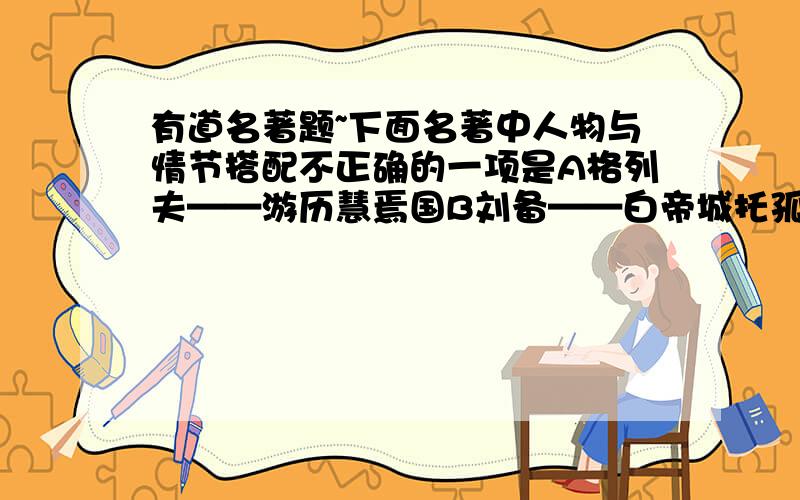 有道名著题~下面名著中人物与情节搭配不正确的一项是A格列夫——游历慧焉国B刘备——白帝城托孤C猪八戒——流沙河拜师D鲁智