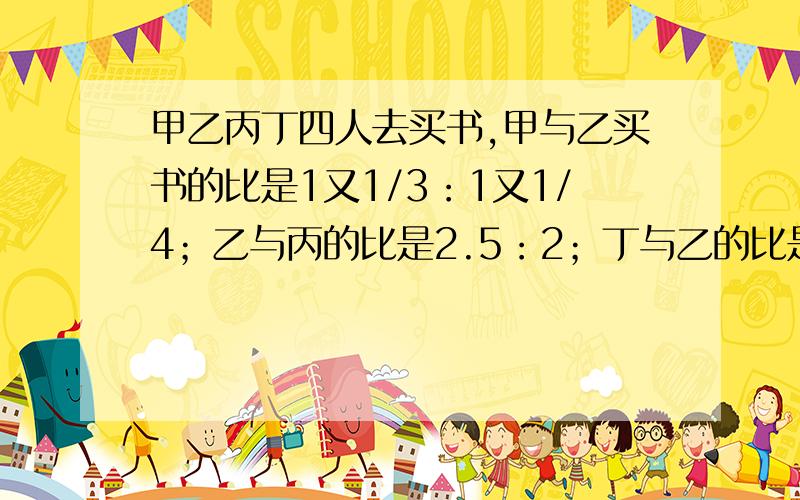 甲乙丙丁四人去买书,甲与乙买书的比是1又1/3：1又1/4；乙与丙的比是2.5：2；丁与乙的比是4：3.求四人买书本数的