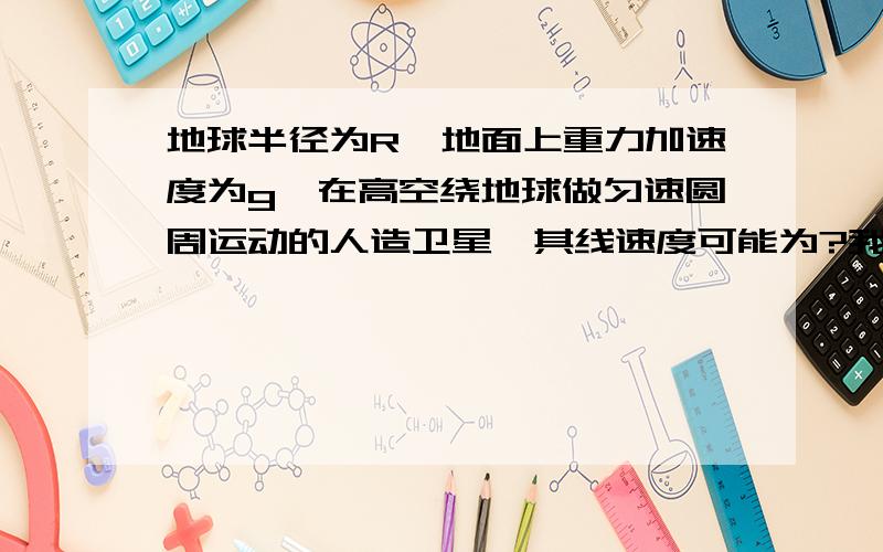 地球半径为R,地面上重力加速度为g,在高空绕地球做匀速圆周运动的人造卫星,其线速度可能为?我算到gr^2 但答案为（gr