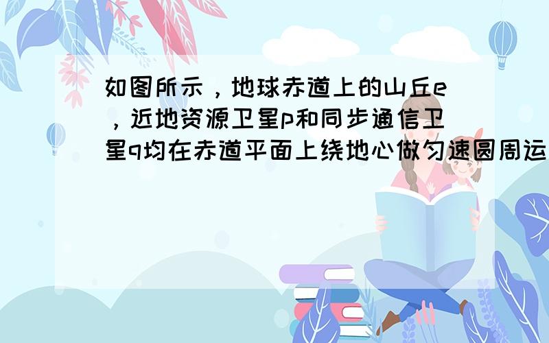 如图所示，地球赤道上的山丘e，近地资源卫星p和同步通信卫星q均在赤道平面上绕地心做匀速圆周运动.设e、p、q做圆周运动的