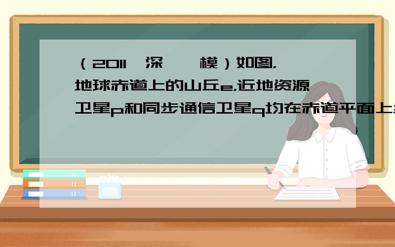 （2011•深圳一模）如图，地球赤道上的山丘e，近地资源卫星p和同步通信卫星q均在赤道平面上绕地心做匀速圆周运动．设e、