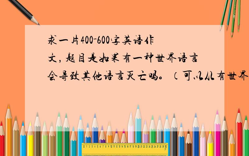 求一片400-600字英语作文，题目是如果有一种世界语言会导致其他语言灭亡吗。（可以从有世界语言的好处和坏处都说。）7小