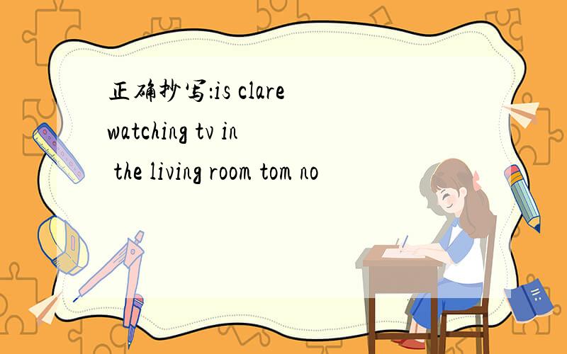 正确抄写：is clare watching tv in the living room tom no