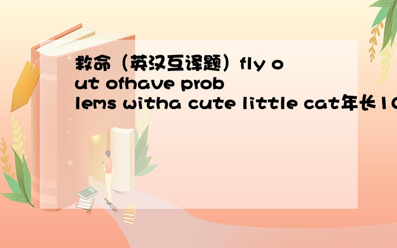 救命（英汉互译题）fly out ofhave problems witha cute little cat年长10天