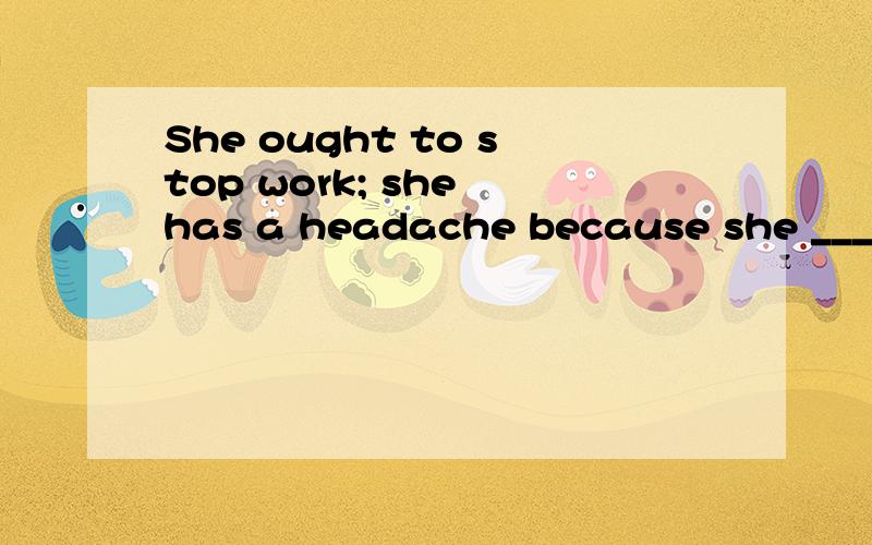 She ought to stop work; she has a headache because she ___ t