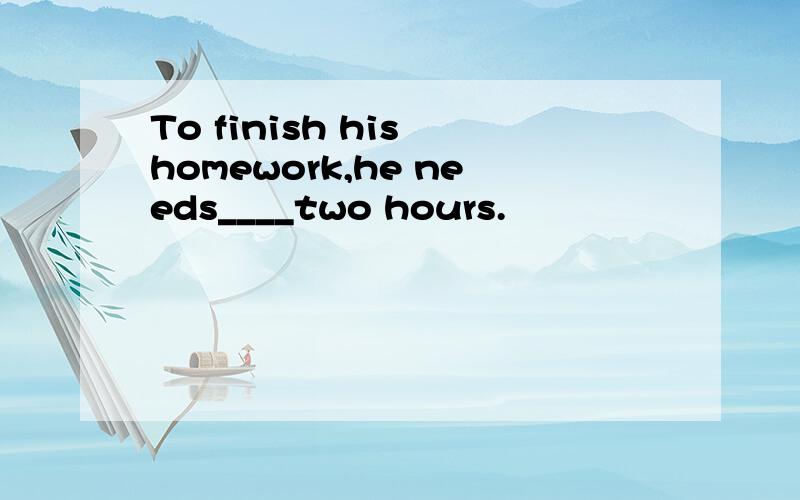 To finish his homework,he needs____two hours.