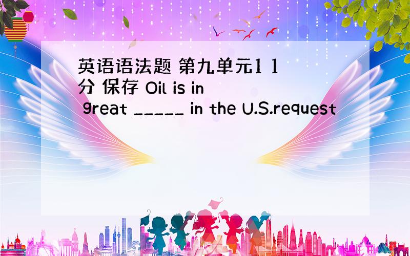 英语语法题 第九单元1 1 分 保存 Oil is in great _____ in the U.S.request