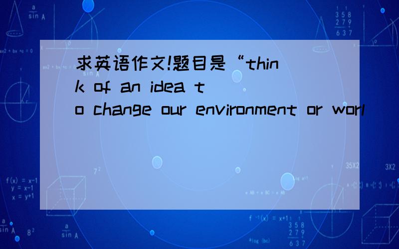 求英语作文!题目是“think of an idea to change our environment or worl