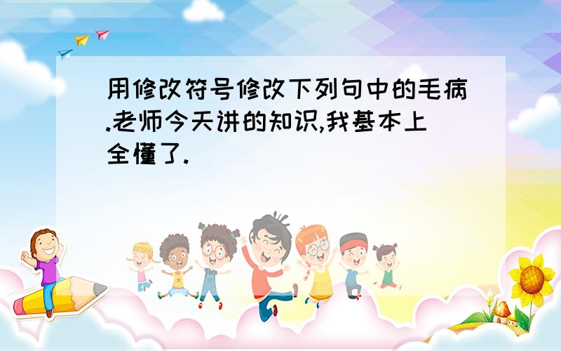 用修改符号修改下列句中的毛病.老师今天讲的知识,我基本上全懂了.