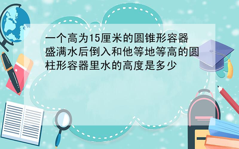 一个高为15厘米的圆锥形容器盛满水后倒入和他等地等高的圆柱形容器里水的高度是多少