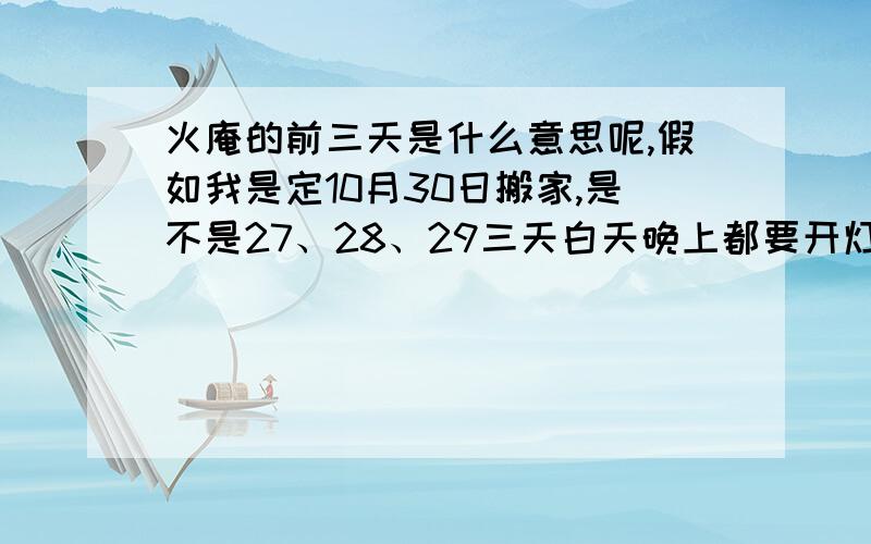 火庵的前三天是什么意思呢,假如我是定10月30日搬家,是不是27、28、29三天白天晚上都要开灯?