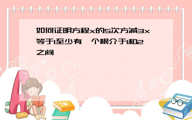 如何证明方程x的5次方减3x等于1至少有一个根介于1和2之间