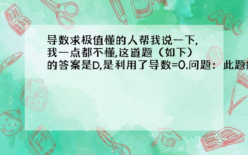 导数求极值懂的人帮我说一下,我一点都不懂,这道题（如下）的答案是D,是利用了导数=0.问题：此题的导数是什么,意思是“?